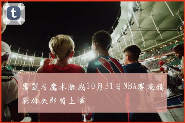 雷霆与魔术激战10月31日NBA赛场精彩对决即将上演