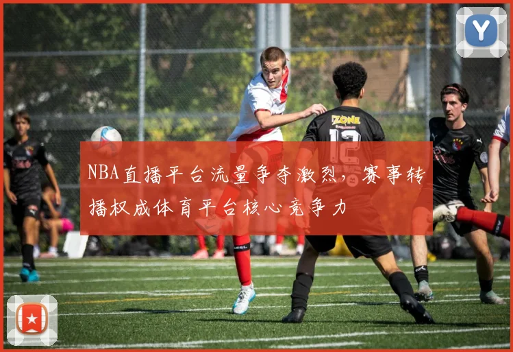 NBA直播平台流量争夺激烈,赛事转播权成体育平台核心竞争力