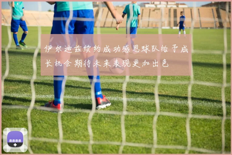 伊尔迪兹续约成功感恩球队给予成长机会期待未来表现更加出色