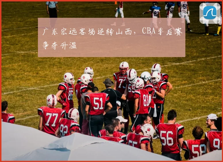 广东宏远客场逆转山西，CBA季后赛争夺升温