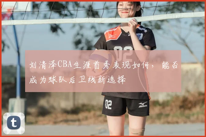 刘清泽CBA生涯首秀表现如何，能否成为球队后卫线新选择