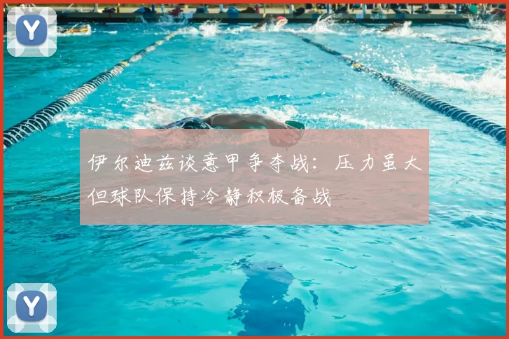 伊尔迪兹谈意甲争夺战：压力虽大但球队保持冷静积极备战