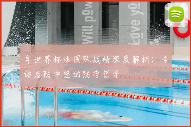 年世界杯法国队战绩深度解析：专访后防中坚的防守哲学