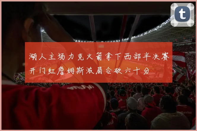 湖人主场力克火箭拿下西部半决赛开门红詹姆斯浓眉合砍六十分