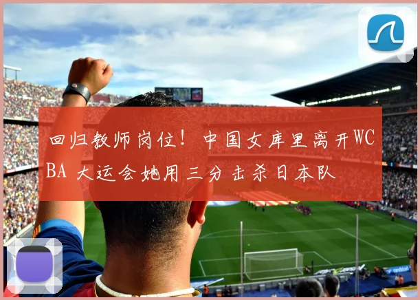 回归教师岗位！中国女库里离开WCBA 大运会她用三分击杀日本队