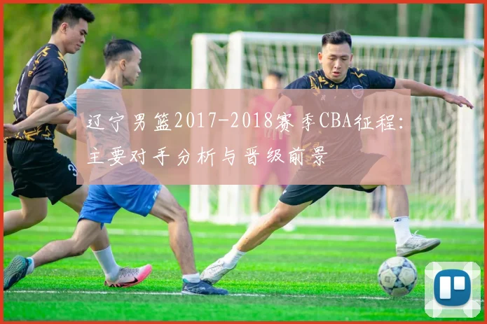 辽宁男篮2017-2018赛季CBA征程：主要对手分析与晋级前景