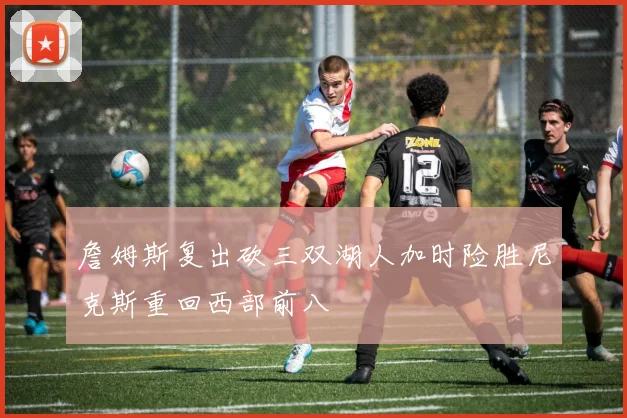 詹姆斯复出砍三双湖人加时险胜尼克斯重回西部前八