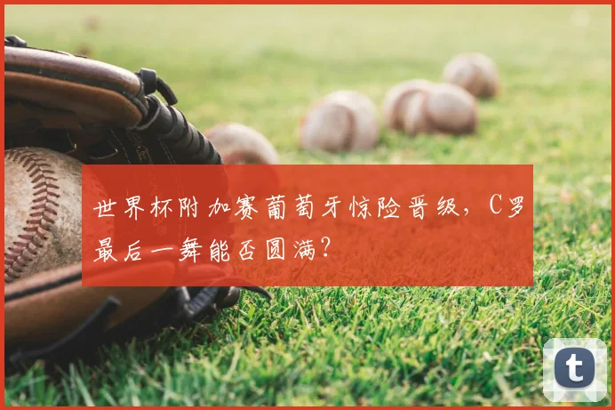 世界杯附加赛葡萄牙惊险晋级，C罗最后一舞能否圆满？