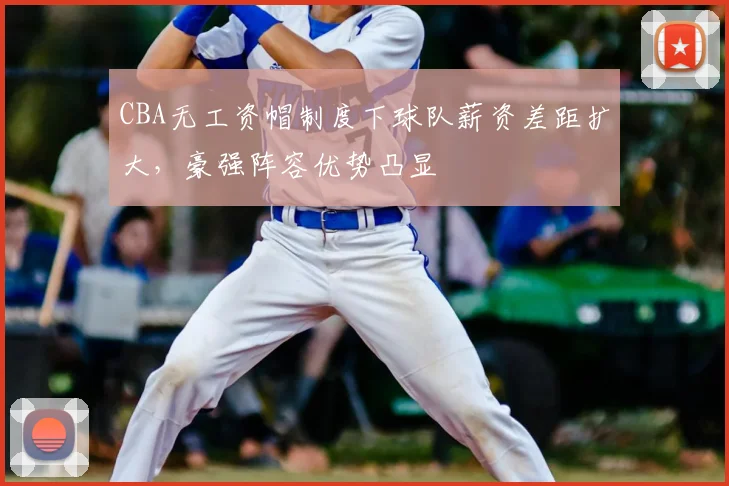 CBA无工资帽制度下球队薪资差距扩大，豪强阵容优势凸显