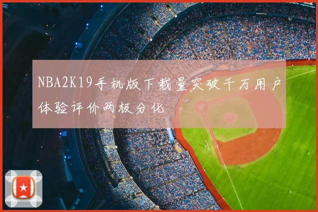 NBA2K19手机版下载量突破千万用户体验评价两极分化