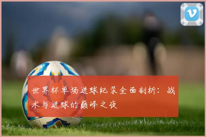 世界杯单场进球纪录全面剖析:战术与进球的巅峰之夜