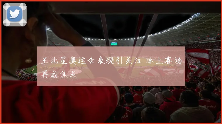 王北星奥运会表现引关注 冰上赛场再成焦点