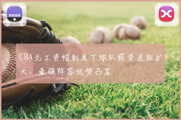 CBA无工资帽制度下球队薪资差距扩大，豪强阵容优势凸显