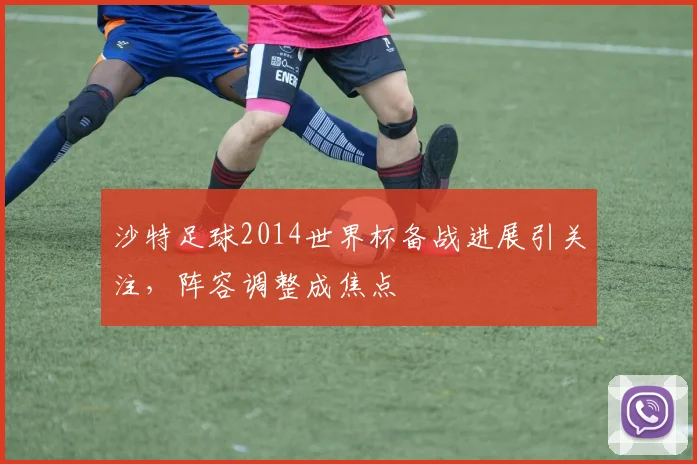 沙特足球2014世界杯备战进展引关注，阵容调整成焦点