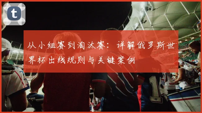 从小组赛到淘汰赛：详解俄罗斯世界杯出线规则与关键案例