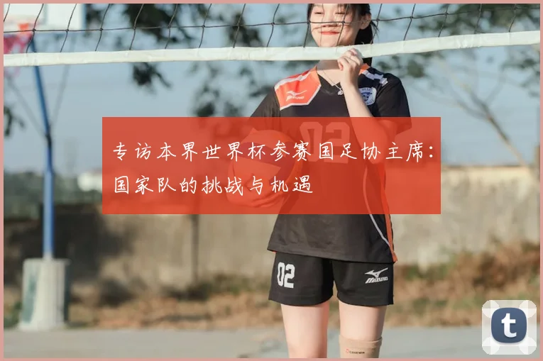 专访本界世界杯参赛国足协主席：国家队的挑战与机遇