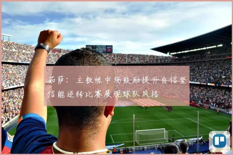茹萨：主教练中场鼓励提升自信坚信能逆转比赛展现球队风格