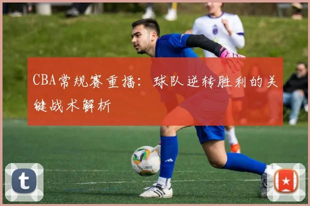 CBA常规赛重播：球队逆转胜利的关键战术解析
