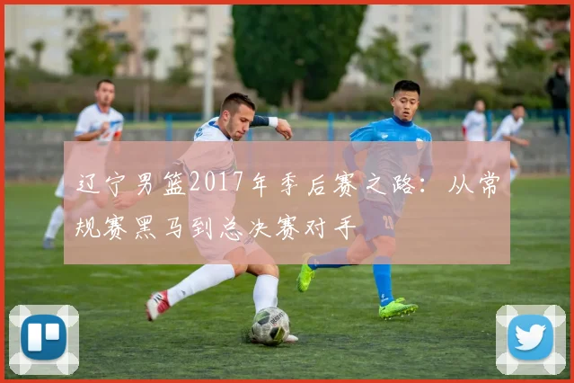 辽宁男篮2017年季后赛之路:从常规赛黑马到总决赛对手