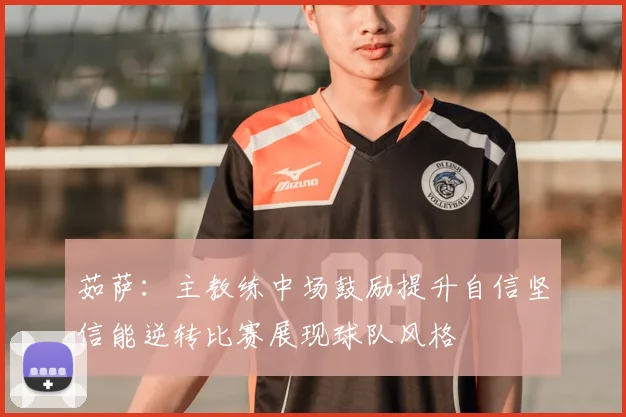 茹萨：主教练中场鼓励提升自信坚信能逆转比赛展现球队风格