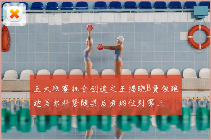五大联赛机会创造之王揭晓B费领跑迪马尔科紧随其后劳姆位列第三