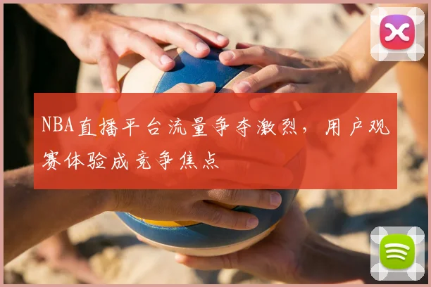 NBA直播平台流量争夺激烈，用户观赛体验成竞争焦点