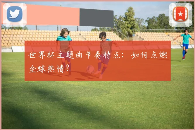 世界杯主题曲节奏特点：如何点燃全球热情？