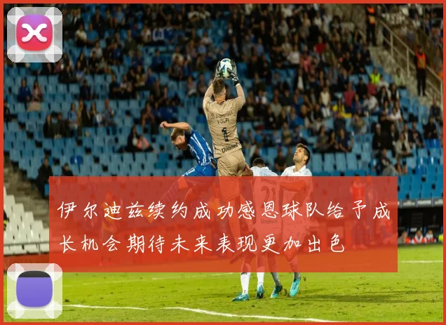 伊尔迪兹续约成功感恩球队给予成长机会期待未来表现更加出色