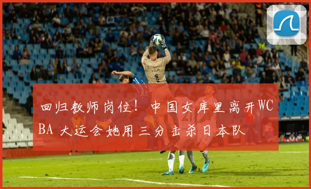 回归教师岗位！中国女库里离开WCBA 大运会她用三分击杀日本队