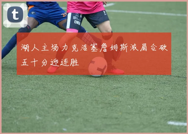 湖人主场力克活塞詹姆斯浓眉合砍五十分迎连胜