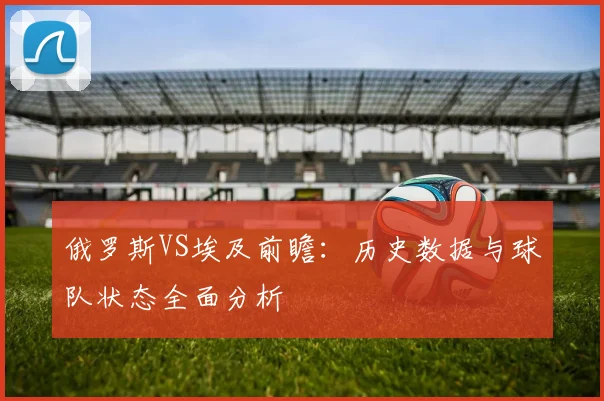 俄罗斯VS埃及前瞻：历史数据与球队状态全面分析