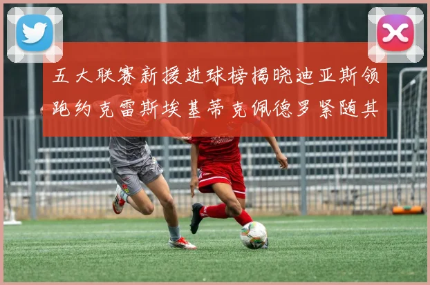 五大联赛新援进球榜揭晓迪亚斯领跑约克雷斯埃基蒂克佩德罗紧随其后
