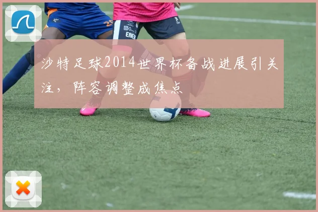 沙特足球2014世界杯备战进展引关注，阵容调整成焦点