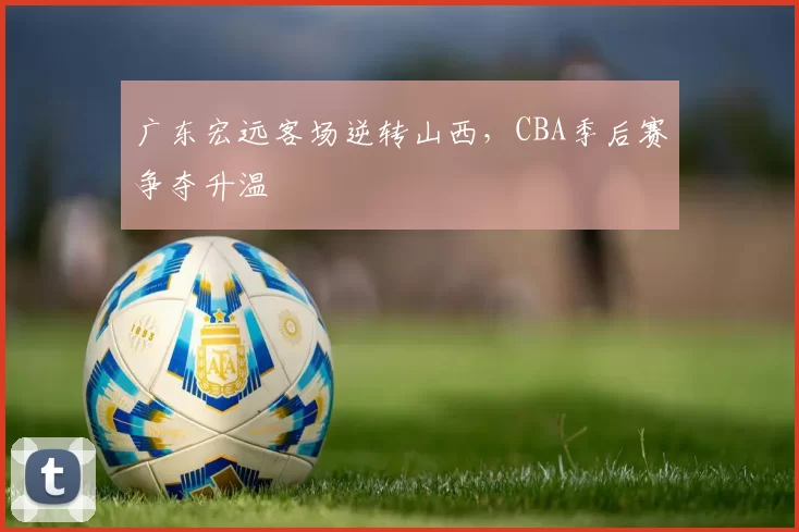 广东宏远客场逆转山西，CBA季后赛争夺升温