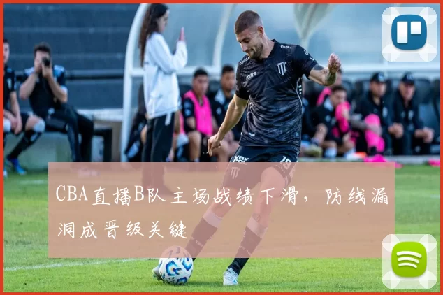 CBA直播B队主场战绩下滑，防线漏洞成晋级关键