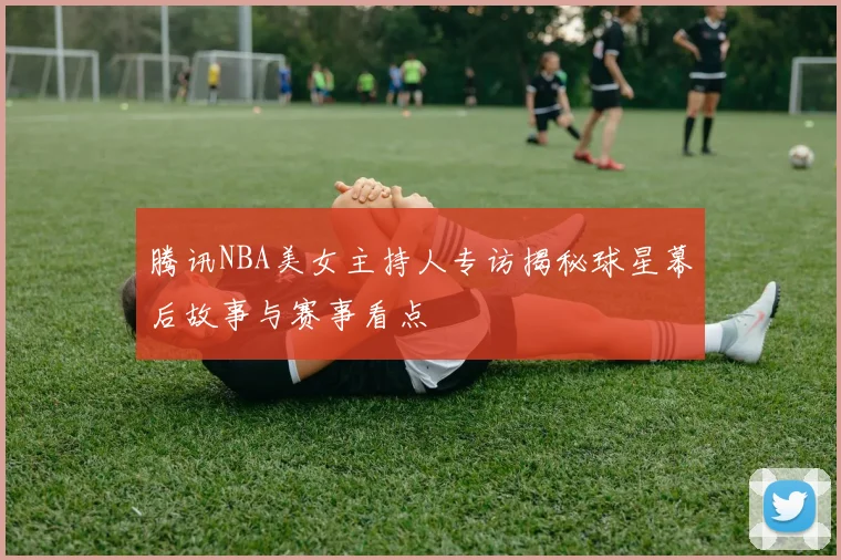 腾讯NBA美女主持人专访揭秘球星幕后故事与赛事看点