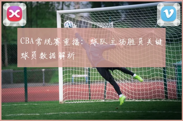 CBA常规赛重播:球队主场胜负关键球员数据解析