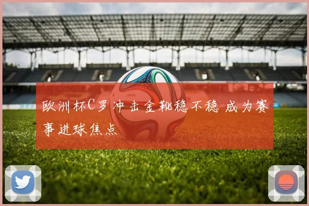 欧洲杯C罗冲击金靴稳不稳 成为赛事进球焦点